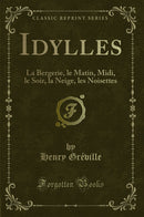 Idylles: La Bergerie, le Matin, Midi, le Soir, la Neige, les Noisettes (Classic Reprint)