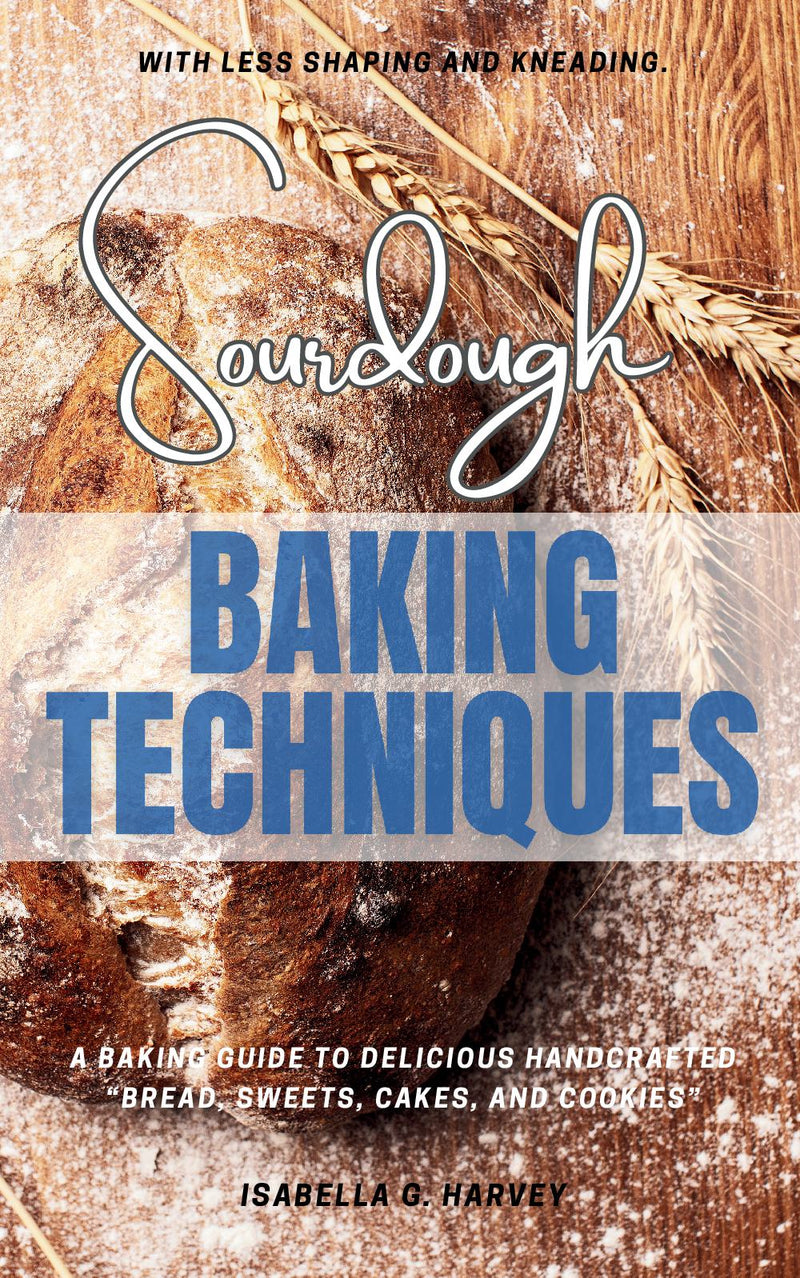 Sourdough Baking Techniques: - A Baking Guide to Delicious Handcrafted “Bread, Sweets, Cakes, and Cookies” — With Less Shaping and Kneading.