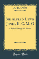 Sir Alfred Lewis Jones, K. C. M. G: A Story of Energy and Success (Classic Reprint)