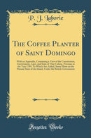The Coffee Planter of Saint Domingo: With an Appendix, Containing a View of the Constitution, Government, Laws, and State of That Colony, Previous to the Year 1789; To Which Are Added, Some Hints on the Present State of the Island, Under the British Gover