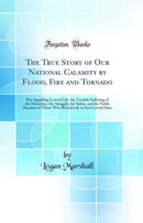 The True Story of Our National Calamity by Flood, Fire and Tornado: The Appalling Loss of Life, the Terrible Suffering of the Homeless, the Struggles for Safety, and the Noble Heroism of Those Who Risked Life to Save Loved Ones (Classic Reprint)