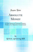 Absolute Money: A New System of National Finance, Under a Co-Operative Government (Classic Reprint)
