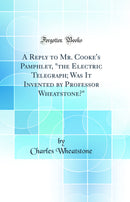 "A Reply to Mr. Cooke's Pamphlet, "the Electric Telegraph; Was It Invented by Professor Wheatstone?" (Classic Reprint)"