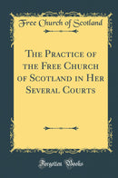 The Practice of the Free Church of Scotland in Her Several Courts (Classic Reprint)