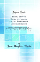 Thomas Brown''s Causationstheorie und Ihr Einfluss auf Seine Psychologie: Inaugural-Dissertation zur Erlangung der Doctorwürde der Hohen Philosophischen Facultät an der Kaiser-Wilhelms-Universität Strassburg (Classic Reprint)