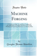 Machine Forging: A Treatise on Bolt, Nut and Rivet Forging and the Application of Forging Machines to Forming, Welding and Upsetting Operations on Machine Parts (Classic Reprint)
