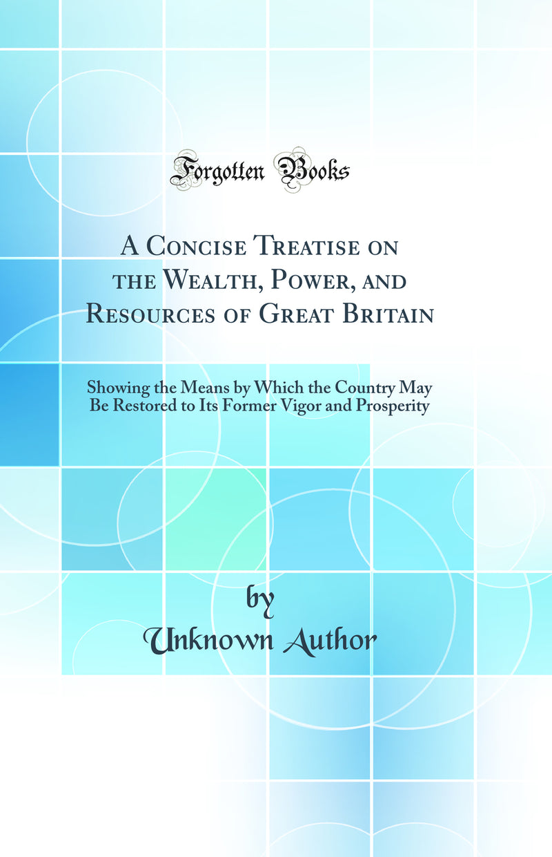 A Concise Treatise on the Wealth, Power, and Resources of Great Britain: Showing the Means by Which the Country May Be Restored to Its Former Vigor and Prosperity (Classic Reprint)