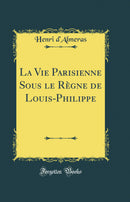 La Vie Parisienne Sous le Règne de Louis-Philippe (Classic Reprint)