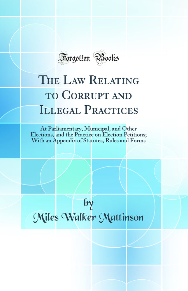 The Law Relating to Corrupt and Illegal Practices: At Parliamentary, Municipal, and Other Elections, and the Practice on Election Petitions; With an Appendix of Statutes, Rules and Forms (Classic Reprint)