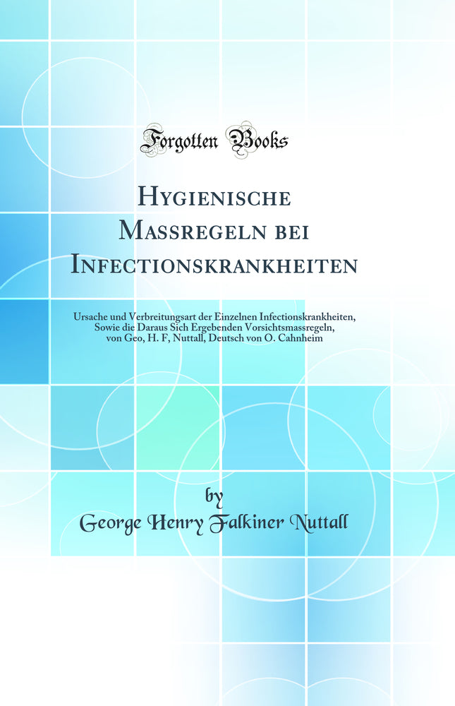 Hygienische Massregeln bei Infectionskrankheiten: Ursache und Verbreitungsart der Einzelnen Infectionskrankheiten, Sowie die Daraus Sich Ergebenden Vorsichtsmassregeln, von Geo, H. F, Nuttall, Deutsch von O. Cahnheim (Classic Reprint)
