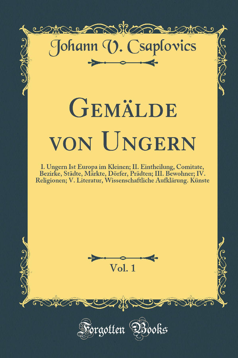 Gemälde von Ungern, Vol. 1: I. Ungern Ist Europa im Kleinen; II. Eintheilung, Comitate, Bezirke, Städte, Märkte, Dörfer, Prädten; III. Bewohner; IV. Religionen; V. Literatur, Wissenschaftliche Aufklärung. Künste (Classic Reprint)