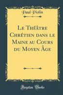 Le Théâtre Chrétien dans le Maine au Cours du Moyen Âge (Classic Reprint)