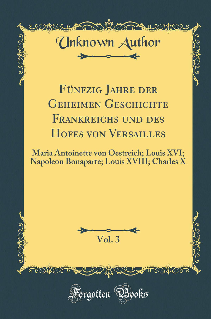 Fünfzig Jahre der Geheimen Geschichte Frankreichs und des Hofes von Versailles, Vol. 3: Maria Antoinette von Oestreich; Louis XVI; Napoleon Bonaparte; Louis XVIII; Charles X (Classic Reprint)