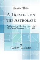 A Treatise on the Astrolabe: Addressed to His Son Lowys by Geoffrey Chauceer, A. D. 1391 (Classic Reprint)