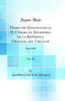 Diario de Sesiones de la H. Cámara de Senadores de la República Oriental del Uruguay, Vol. 48: Año 1889 (Classic Reprint)