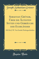 Sebastian Grüner, Über die Ältesten Sitten und Gebräuche der Egerländer: 1825 für J. W. Von Goethe Niedergeschrieben (Classic Reprint)