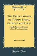 The Choice Works of Thomas Hood, in Prose and Verse: Including the Cream of the Comic Annuals (Classic Reprint)