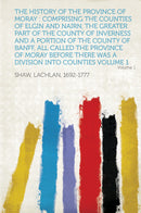 The History of the Province of Moray : Comprising the Counties of Elgin and Nairn, the Greater Part of the County of Inverness and a Portion of the County of Banff, All Called the Province of Moray Before There Was a Division Into Counties Volume 1