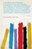 A Journal or Historical Account of the Life, Travels, Sufferings, Christian Experiences, and Labour of Love, in the Work of the Ministry, of That Ancient, Eminent, and Faithful Servant of Jesus Christ, George Fox Volume 1