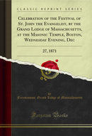 Celebration of the Festival of St. John the Evangelist, by the Grand Lodge of Massachusetts, at the Masonic Temple, Boston, Wednesday Evening, Dec: 27, 1871 (Classic Reprint)