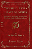 Yakusu, the Very Heart of Africa: Being Some Account of the Protestant Mission at Stanley Falls, Upper Congo (Classic Reprint)