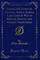 Chiefs and Cities of Central Africa, Across Lake Chad by Way of British, French, and German Territories (Classic Reprint)