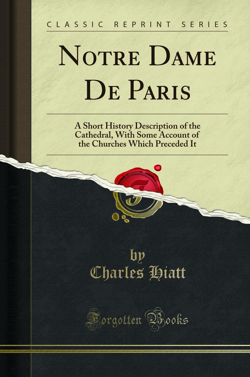 Notre Dame De Paris: A Short History Description of the Cathedral, With Some Account of the Churches Which Preceded It (Classic Reprint)