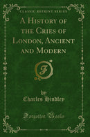 A History of the Cries of London, Ancient and Modern (Classic Reprint)