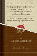 An Inquiry Into the Principles of the Distribution of Wealth Most Conducive to Human Happiness: Applied to the Newly Proposed System, Voluntary Equality of Wealth (Classic Reprint)