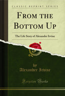 From the Bottom Up: The Life Story of Alexander Irvine (Classic Reprint)