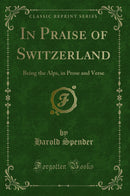 In Praise of Switzerland: Being the Alps, in Prose and Verse (Classic Reprint)