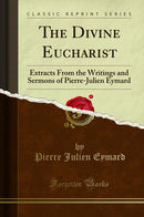 The Divine Eucharist: Extracts From the Writings and Sermons of Pierre-Julien Eymard (Classic Reprint)