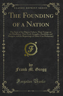 The Founding of a Nation: The Story of the Pilgrim Fathers, Their Voyage on the Mayflower, Their Early Struggles, Hardships and Dangers, and the Beginnings of Ameri-Can Democracy (Classic Reprint)