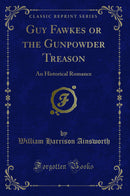 Guy Fawkes or the Gunpowder Treason: An Historical Romance (Classic Reprint)