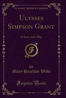 Ulysses Simpson Grant: A Story and a Play (Classic Reprint)