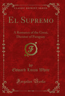 El Supremo: A Romance of the Great, Dictator of Paraguay (Classic Reprint)