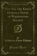 Not All the King's Horses a Novel of Washington Society (Classic Reprint)