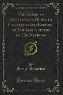 The American Gentleman''s Guide to Politeness and Fashion, or Familiar Letters to His Nephews (Classic Reprint)