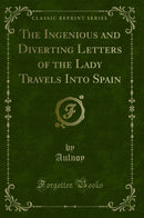 The Ingenious and Diverting Letters of the Lady Travels Into Spain (Classic Reprint)