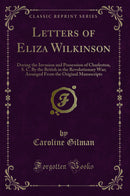 Letters of Eliza Wilkinson: During the Invasion and Possession of Charleston, S. C. By the British in the Revolutionary War; Arranged From the Original Manuscripts (Classic Reprint)