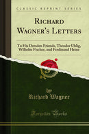 Richard Wagner''s Letters: To His Dresden Friends, Theodor Uhlig, Wilhelm Fischer, and Ferdinand Heine (Classic Reprint)