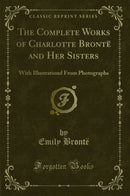 The Complete Works of Charlotte Brontë and Her Sisters: With Illustrationd From Photographs (Classic Reprint)