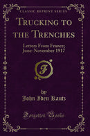 Trucking to the Trenches: Letters From France; June-November 1917 (Classic Reprint)