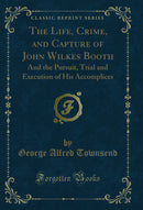 The Life, Crime, and Capture of John Wilkes Booth: And the Pursuit, Trial and Execution of His Accomplices (Classic Reprint)