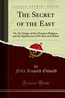 The Secret of the East: Or, the Origin of the Christian Religion, and the Significance of Its Rise and Deline (Classic Reprint)