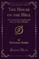 The House on the Hill: Or, Stories for Charlie and Alice by Their Mother (Classic Reprint)
