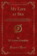 My Life at Sea: Being a Yarn Loosely Spun for the Purpose of Holding Together Certain Reminiscences of the Transition Period From Sail to Steam in the British Mercantile Marine, 1863-1894 (Classic Reprint)