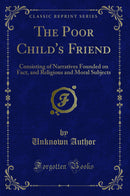 The Poor Child's Friend: Consisting of Narratives Founded on Fact, and Religious and Moral Subjects (Classic Reprint)