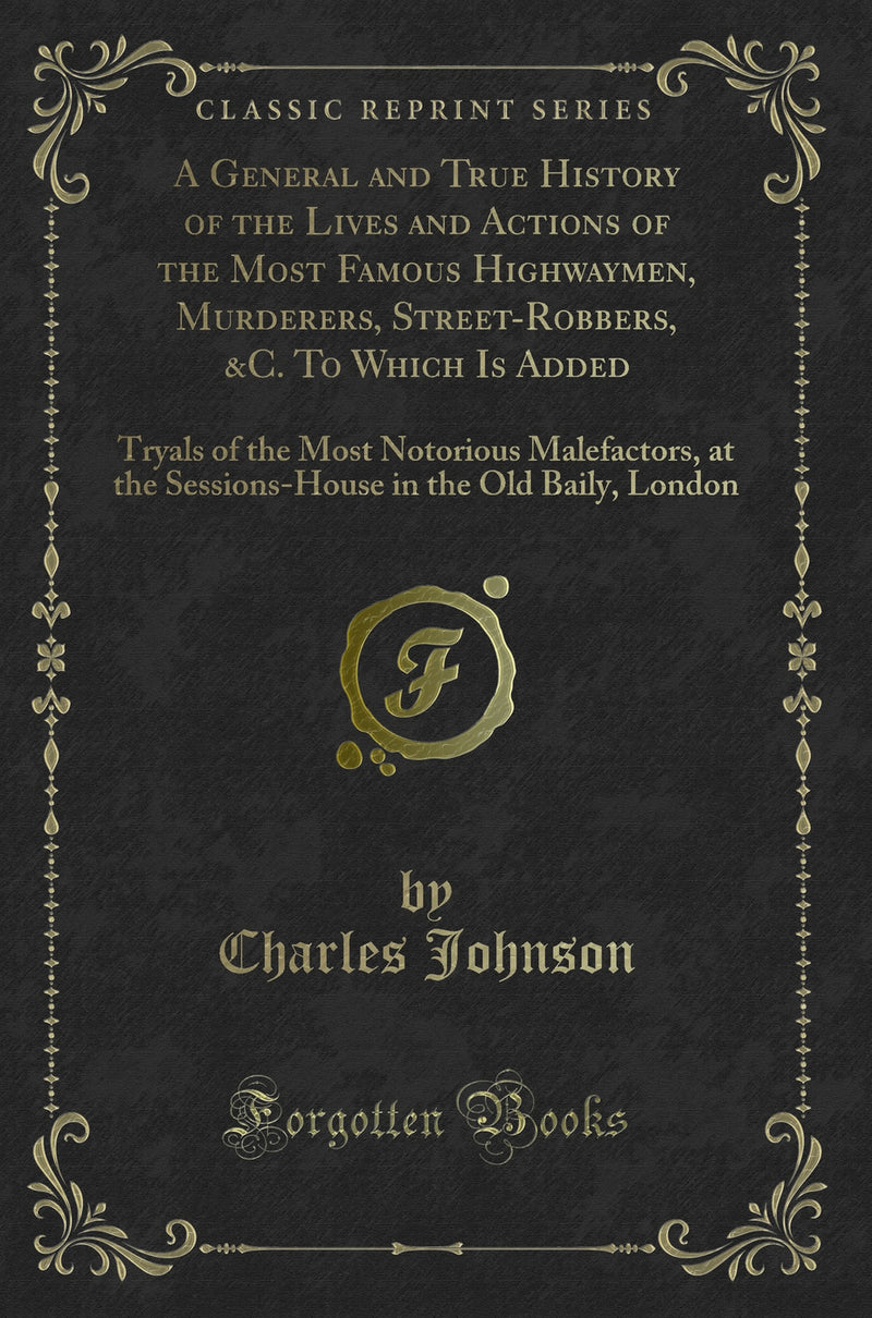 A General and True History of the Lives and Actions of the Most Famous Highwaymen, Murderers, Street-Robbers, &C. To Which Is Added: Tryals of the Most Notorious Malefactors, at the Sessions-House in the Old Baily, London (Classic Reprint)