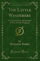 The Little Wanderers: Or, Interesting Adventures of Two Pretty Orphans (Classic Reprint)